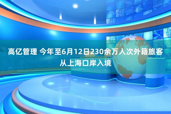 高亿管理 今年至6月12日230余万人次外籍旅客从上海口岸入境