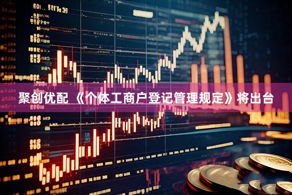 聚创优配 《个体工商户登记管理规定》将出台