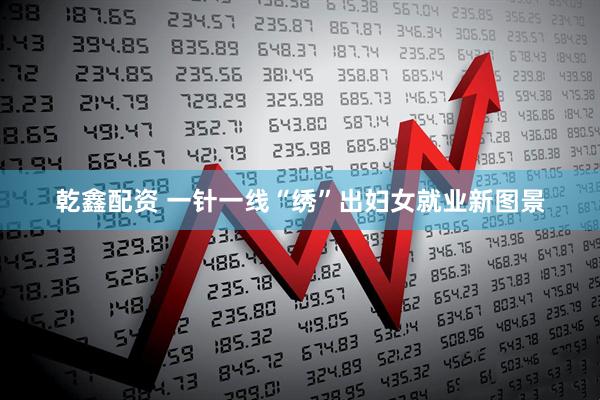 乾鑫配资 一针一线“绣”出妇女就业新图景