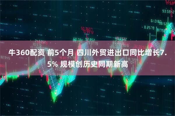 牛360配资 前5个月 四川外贸进出口同比增长7.5% 规模创历史同期新高