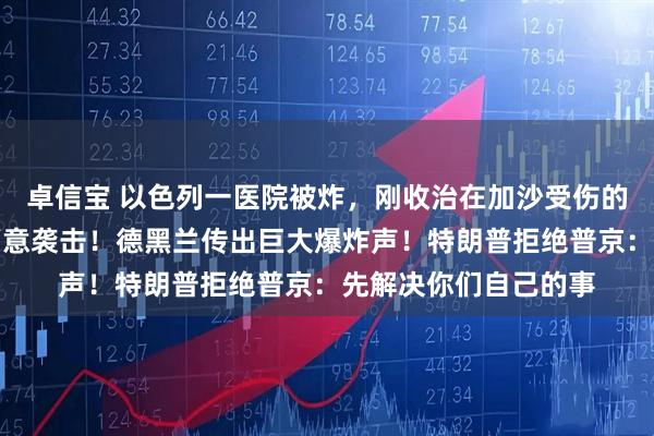 卓信宝 以色列一医院被炸，刚收治在加沙受伤的士兵，伊朗：不是蓄意袭击！德黑兰传出巨大爆炸声！特朗普拒绝普京：先解决你们自己的事