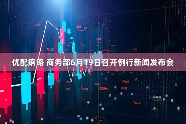 优配痢略 商务部6月19日召开例行新闻发布会