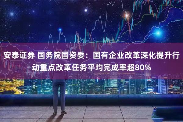 安泰证券 国务院国资委：国有企业改革深化提升行动重点改革任务平均完成率超80%