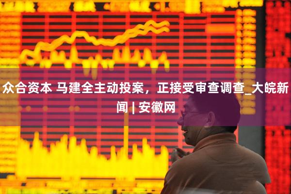 众合资本 马建全主动投案，正接受审查调查_大皖新闻 | 安徽网