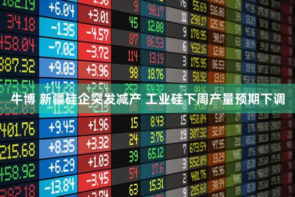 牛博 新疆硅企突发减产 工业硅下周产量预期下调
