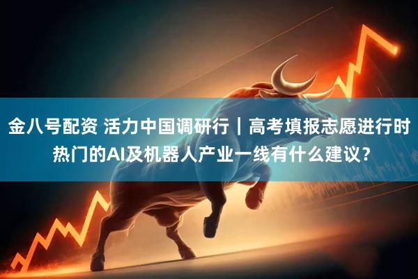 金八号配资 活力中国调研行｜高考填报志愿进行时 热门的AI及机器人产业一线有什么建议？