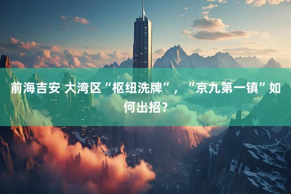 前海吉安 大湾区“枢纽洗牌”，“京九第一镇”如何出招？
