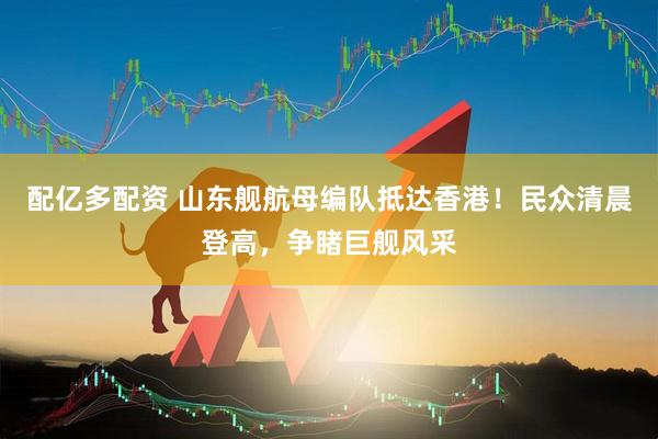 配亿多配资 山东舰航母编队抵达香港！民众清晨登高，争睹巨舰风采