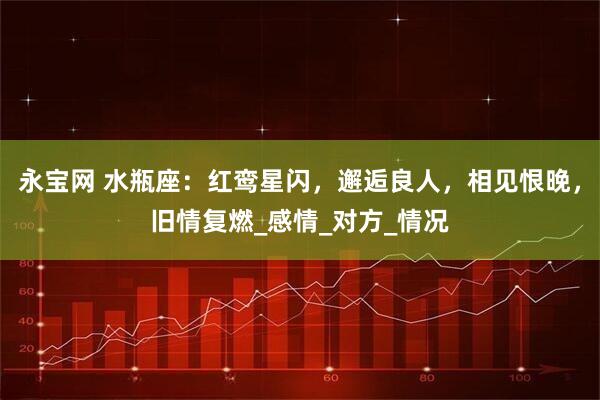 永宝网 水瓶座：红鸾星闪，邂逅良人，相见恨晚，旧情复燃_感情_对方_情况