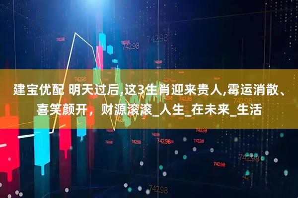 建宝优配 明天过后,这3生肖迎来贵人,霉运消散、喜笑颜开，财源滚滚_人生_在未来_生活