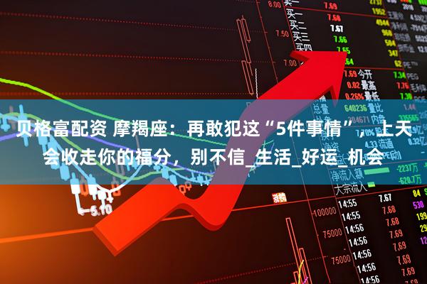 贝格富配资 摩羯座：再敢犯这“5件事情”，上天会收走你的福分，别不信_生活_好运_机会