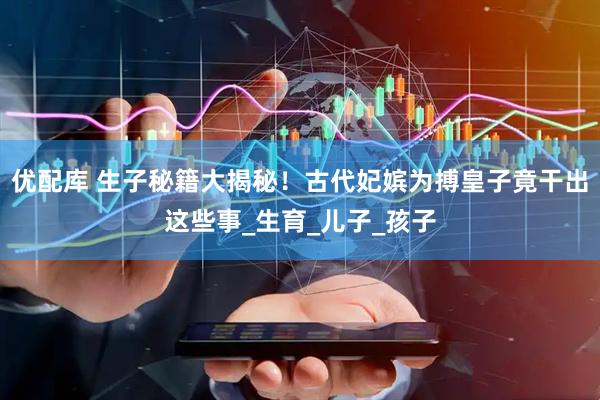 优配库 生子秘籍大揭秘！古代妃嫔为搏皇子竟干出这些事_生育_儿子_孩子