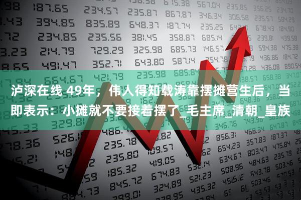 泸深在线 49年，伟人得知载涛靠摆摊营生后，当即表示：小摊就不要接着摆了_毛主席_清朝_皇族
