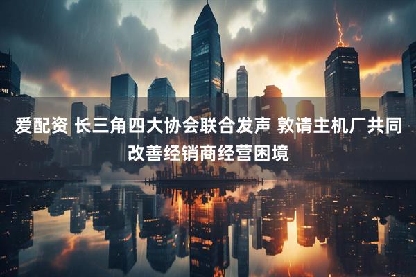 爱配资 长三角四大协会联合发声 敦请主机厂共同改善经销商经营困境