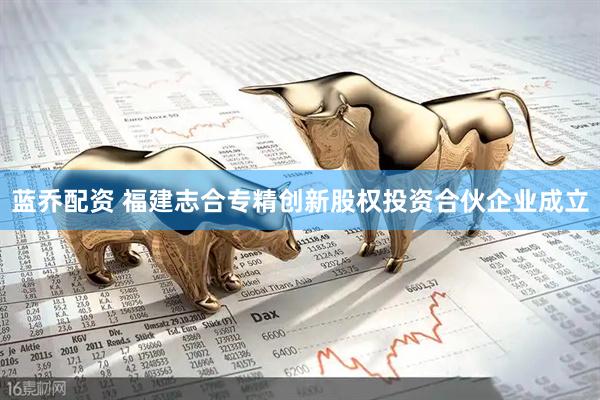 蓝乔配资 福建志合专精创新股权投资合伙企业成立