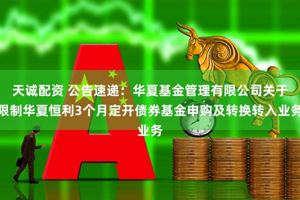 天诚配资 公告速递：华夏基金管理有限公司关于限制华夏恒利3个月定开债券基金申购及转换转入业务
