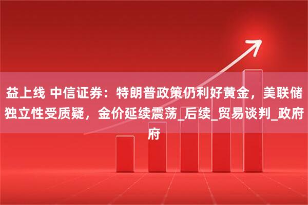 益上线 中信证券：特朗普政策仍利好黄金，美联储独立性受质疑，金价延续震荡_后续_贸易谈判_政府
