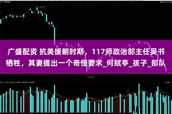 广盛配资 抗美援朝时期，117师政治部主任吴书牺牲，其妻提出一个奇怪要求_何赋亭_孩子_部队