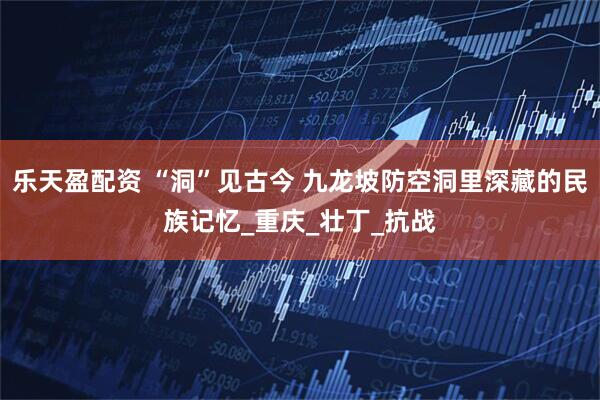 乐天盈配资 “洞”见古今 九龙坡防空洞里深藏的民族记忆_重庆_壮丁_抗战