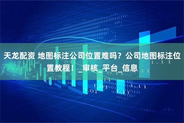 天龙配资 地图标注公司位置难吗？公司地图标注位置教程！_审核_平台_信息
