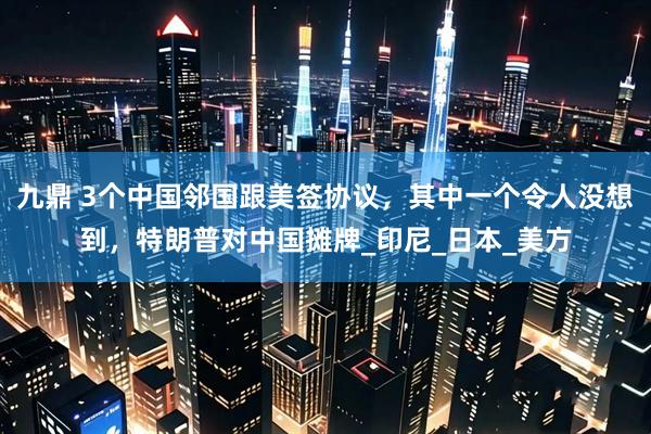 九鼎 3个中国邻国跟美签协议，其中一个令人没想到，特朗普对中国摊牌_印尼_日本_美方