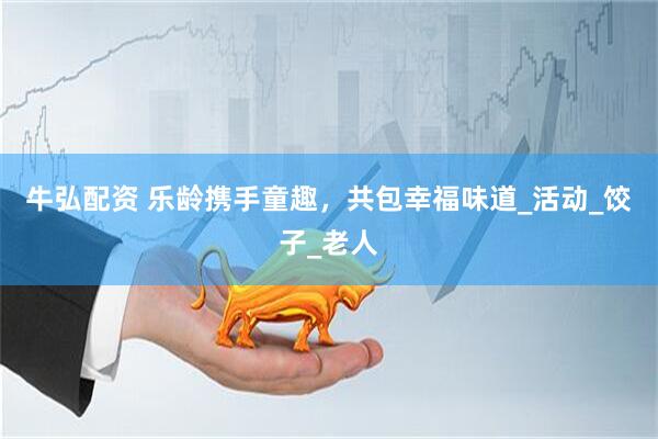 牛弘配资 乐龄携手童趣，共包幸福味道_活动_饺子_老人