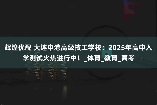 辉煌优配 大连中港高级技工学校：2025年高中入学测试火热进行中！_体育_教育_高考