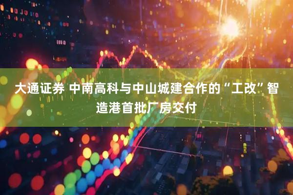 大通证券 中南高科与中山城建合作的“工改”智造港首批厂房交付