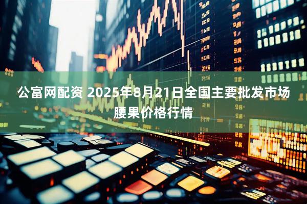 公富网配资 2025年8月21日全国主要批发市场腰果价格行情