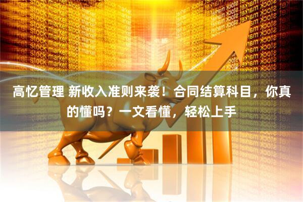 高忆管理 新收入准则来袭！合同结算科目，你真的懂吗？一文看懂，轻松上手