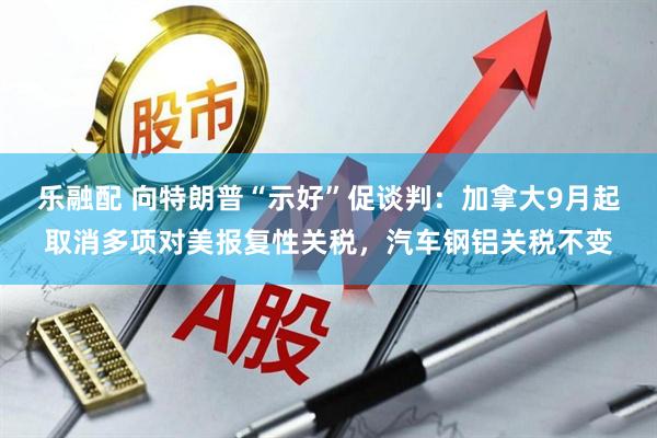 乐融配 向特朗普“示好”促谈判：加拿大9月起取消多项对美报复性关税，汽车钢铝关税不变