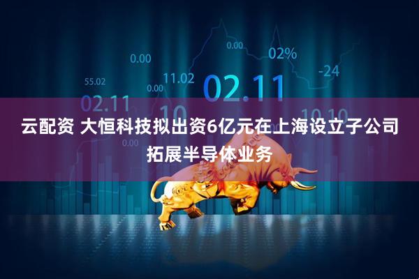 云配资 大恒科技拟出资6亿元在上海设立子公司拓展半导体业务