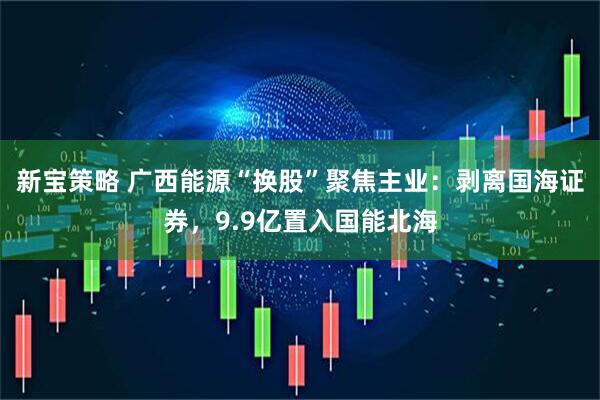 新宝策略 广西能源“换股”聚焦主业：剥离国海证券，9.9亿置入国能北海