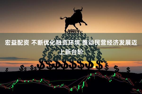 宏益配资 不断优化融资环境 推动民营经济发展迈上新台阶
