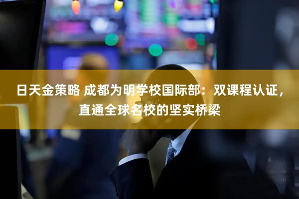 日天金策略 成都为明学校国际部:双课程认证,直通全球名校的坚实桥梁