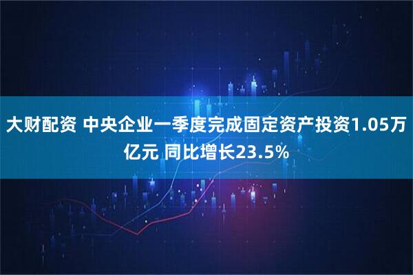 大财配资 中央企业一季度完成固定资产投资1.05万亿元 同比增长23.5%