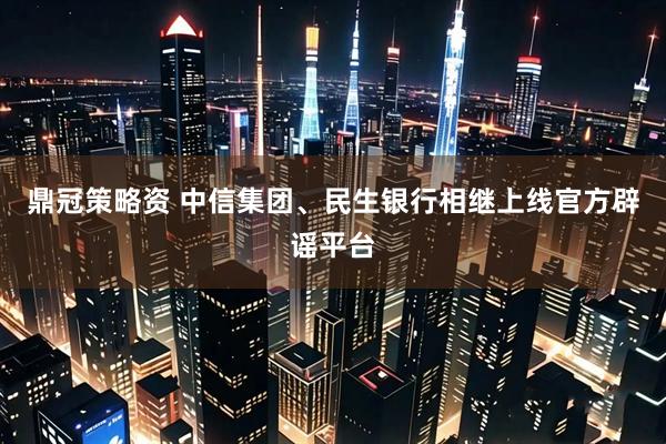 鼎冠策略资 中信集团、民生银行相继上线官方辟谣平台