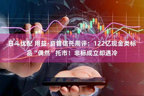 日斗优配 用益-资管信托周评：122亿现金类标品“偶然”托市！非标成立却遇冷